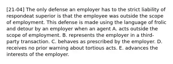 [21-04] The only defense an employer has to the strict liability of respondeat superior is that the employee was outside the scope of employment. This defense is made using the language of frolic and detour by an employer when an agent A. acts outside the scope of employment. B. represents the employer in a third-party transaction. C. behaves as prescribed by the employer. D. receives no prior warning about tortious acts. E. advances the interests of the employer.