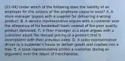 [21-04] Under which of the following does the liability of an employer for the actions of the employee cease to exist? A. A store manager argues with a supplier for delivering a wrong product. B. A service representative argues with a customer over the allegiance of his basketball team instead of the poor quality product delivered. C. A floor manager at a store argues with a customer about the revised pricing of a product that is inconsistent with their previous sales. D. A sales representative drives to a customer's house to deliver goods and crashes into a tree. E. A store representative strikes a customer during an argument over the return of merchandise.