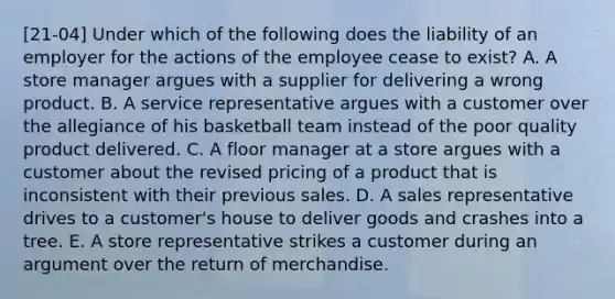 [21-04] Under which of the following does the liability of an employer for the actions of the employee cease to exist? A. A store manager argues with a supplier for delivering a wrong product. B. A service representative argues with a customer over the allegiance of his basketball team instead of the poor quality product delivered. C. A floor manager at a store argues with a customer about the revised pricing of a product that is inconsistent with their previous sales. D. A sales representative drives to a customer's house to deliver goods and crashes into a tree. E. A store representative strikes a customer during an argument over the return of merchandise.