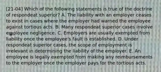 [21-04] Which of the following statements is true of the doctrine of respondeat superior? A. The liability with an employer ceases to exist in cases where the employer had warned the employee against tortious acts. B. Many respondeat superior cases involve employee negligence. C. Employers are usually exempted from liability once the employee's fault is established. D. Under respondeat superior cases, the scope of employment is irrelevant in determining the liability of the employer. E. An employee is legally exempted from making any reimbursements to the employer once the employer pays for the tortious acts.