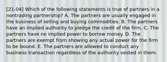 [21-04] Which of the following statements is true of partners in a nontrading partnership? A. The partners are usually engaged in the business of selling and buying commodities. B. The partners have an implied authority to pledge the credit of the firm. C. The partners have no implied power to borrow money. D. The partners are exempt from showing any actual power for the firm to be bound. E. The partners are allowed to conduct any business transaction regardless of the authority vested in them.