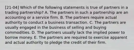 [21-04] Which of the following statements is true of partners in a trading partnership? A. The partners in such a partnership are an accounting or a service firm. B. The partners require actual authority to conduct a business transaction. C. The partners are usually engaged in the business of selling and buying commodities. D. The partners usually lack the implied power to borrow money. E. The partners are required to exercise apparent and actual authority to pledge the credit of their firm.