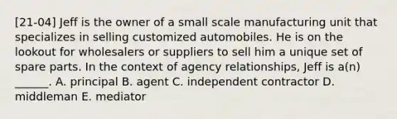 [21-04] Jeff is the owner of a small scale manufacturing unit that specializes in selling customized automobiles. He is on the lookout for wholesalers or suppliers to sell him a unique set of spare parts. In the context of agency relationships, Jeff is a(n) ______. A. principal B. agent C. independent contractor D. middleman E. mediator