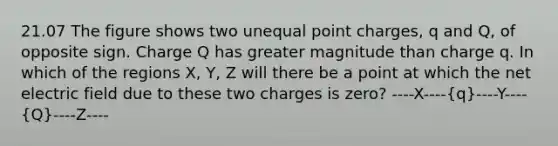 21.07 The figure shows two unequal point charges, q and Q, of opposite sign. Charge Q has greater magnitude than charge q. In which of the regions X, Y, Z will there be a point at which the net electric field due to these two charges is zero? ----X----(q)----Y----(Q)----Z----