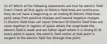 21.07 Which of the following statements are true for electric field lines? Check all that apply A) Electric field lines are continuous; they do not have a beginning or an ending B) Electric field lines point away from positive charges and toward negative charges C) Electric field lines can never intersect D) Electric field lines are close together in regions of space where the magnitude the electric field is weak and are father apart where it is strong E) At every point in space, the electric field vector at that point is tangent to the electric field line through that point.