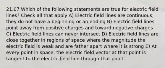 21.07 Which of the following statements are true for electric field lines? Check all that apply A) Electric field lines are continuous; they do not have a beginning or an ending B) Electric field lines point away from positive charges and toward negative charges C) Electric field lines can never intersect D) Electric field lines are close together in regions of space where the magnitude the electric field is weak and are father apart where it is strong E) At every point in space, the electric field vector at that point is tangent to the electric field line through that point.