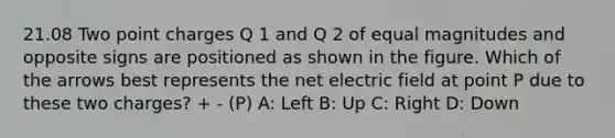 21.08 Two point charges Q 1 and Q 2 of equal magnitudes and opposite signs are positioned as shown in the figure. Which of the arrows best represents the net electric field at point P due to these two charges? + - (P) A: Left B: Up C: Right D: Down