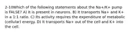 2-10Which of the following statements about the Na+/K+ pump is FALSE? A) It is present in neurons. B) It transports Na+ and K+ in a 1:1 ratio. C) Its activity requires the expenditure of metabolic (cellular) energy. D) It transports Na+ out of the cell and K+ into the cell.