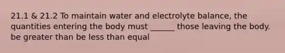 21.1 & 21.2 To maintain water and electrolyte balance, the quantities entering the body must ______ those leaving the body. be greater than be less than equal