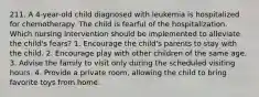 211. A 4-year-old child diagnosed with leukemia is hospitalized for chemotherapy. The child is fearful of the hospitalization. Which nursing intervention should be implemented to alleviate the child's fears? 1. Encourage the child's parents to stay with the child. 2. Encourage play with other children of the same age. 3. Advise the family to visit only during the scheduled visiting hours. 4. Provide a private room, allowing the child to bring favorite toys from home.