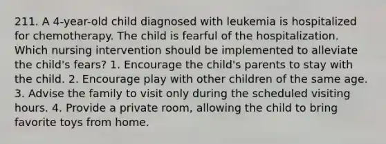 211. A 4-year-old child diagnosed with leukemia is hospitalized for chemotherapy. The child is fearful of the hospitalization. Which nursing intervention should be implemented to alleviate the child's fears? 1. Encourage the child's parents to stay with the child. 2. Encourage play with other children of the same age. 3. Advise the family to visit only during the scheduled visiting hours. 4. Provide a private room, allowing the child to bring favorite toys from home.