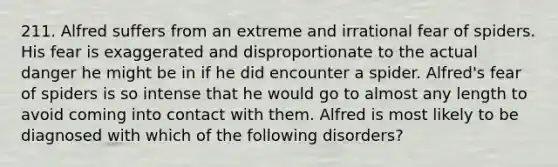 211. Alfred suffers from an extreme and irrational fear of spiders. His fear is exaggerated and disproportionate to the actual danger he might be in if he did encounter a spider. Alfred's fear of spiders is so intense that he would go to almost any length to avoid coming into contact with them. Alfred is most likely to be diagnosed with which of the following disorders?