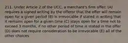 211. Under Article 2 of the UCC, a merchant's firm offer: (A) requires a signed writing by the offeror that the offer will remain open for a given period (B) is irrevocable if stated in writing that it remains open for a given time (C) stays open for a time not to exceed 3 months, if no other period of time is stated in the offer (D) does not require consideration to be irrevocable (E) all of the other choices