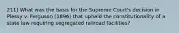 211) What was the basis for the Supreme Court's decision in Plessy v. Ferguson (1896) that upheld the constitutionality of a state law requiring segregated railroad facilities?