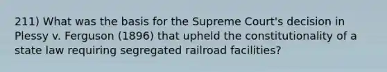 211) What was the basis for the Supreme Court's decision in Plessy v. Ferguson (1896) that upheld the constitutionality of a state law requiring segregated railroad facilities?