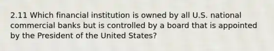 2.11 Which financial institution is owned by all U.S. national commercial banks but is controlled by a board that is appointed by the President of the United States?