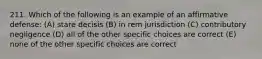 211. Which of the following is an example of an affirmative defense: (A) stare decisis (B) in rem jurisdiction (C) contributory negligence (D) all of the other specific choices are correct (E) none of the other specific choices are correct