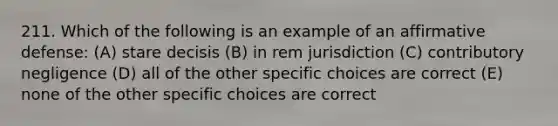 211. Which of the following is an example of an affirmative defense: (A) stare decisis (B) in rem jurisdiction (C) contributory negligence (D) all of the other specific choices are correct (E) none of the other specific choices are correct