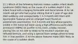 21.1 Which of the following features makes sudden infant death syndrome (SIDS) likely as the cause of a sudden death? A An infant found with a bulging fontanelle and facial bruise. B An 18-month-old girl who had a prior sibling that at 1 year of age also died suddenly and unexpectedly. C A 5-month-old infant with dysmorphic features and an enlarged heart found on postmortem examination. D A 3-month-old boy whose parents smoke in the home but were using a high-efficiency particulate arrestance (HEPA) air purifier in his room, a baby monitor, placing him on his side to sleep so he wouldn't aspirate any refluxed formula, and using a special foam wedge pillow to keep him in that position. E All the above features make SIDS likely as the cause of a sudden death.