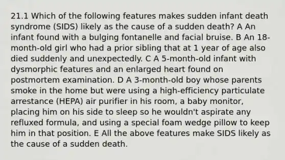 21.1 Which of the following features makes sudden infant death syndrome (SIDS) likely as the cause of a sudden death? A An infant found with a bulging fontanelle and facial bruise. B An 18-month-old girl who had a prior sibling that at 1 year of age also died suddenly and unexpectedly. C A 5-month-old infant with dysmorphic features and an enlarged heart found on postmortem examination. D A 3-month-old boy whose parents smoke in the home but were using a high-efficiency particulate arrestance (HEPA) air purifier in his room, a baby monitor, placing him on his side to sleep so he wouldn't aspirate any refluxed formula, and using a special foam wedge pillow to keep him in that position. E All the above features make SIDS likely as the cause of a sudden death.