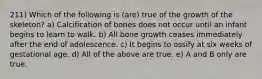 211) Which of the following is (are) true of the growth of the skeleton? a) Calcification of bones does not occur until an infant begins to learn to walk. b) All bone growth ceases immediately after the end of adolescence. c) It begins to ossify at six weeks of gestational age. d) All of the above are true. e) A and B only are true.