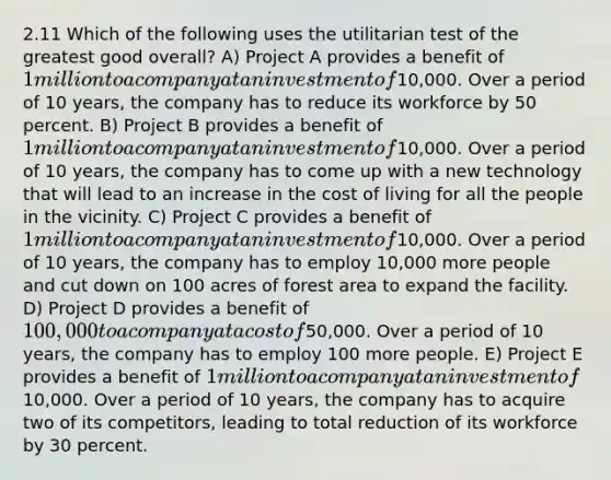 2.11 Which of the following uses the utilitarian test of the greatest good overall? A) Project A provides a benefit of 1 million to a company at an investment of10,000. Over a period of 10 years, the company has to reduce its workforce by 50 percent. B) Project B provides a benefit of 1 million to a company at an investment of10,000. Over a period of 10 years, the company has to come up with a new technology that will lead to an increase in the cost of living for all the people in the vicinity. C) Project C provides a benefit of 1 million to a company at an investment of10,000. Over a period of 10 years, the company has to employ 10,000 more people and cut down on 100 acres of forest area to expand the facility. D) Project D provides a benefit of 100,000 to a company at a cost of50,000. Over a period of 10 years, the company has to employ 100 more people. E) Project E provides a benefit of 1 million to a company at an investment of10,000. Over a period of 10 years, the company has to acquire two of its competitors, leading to total reduction of its workforce by 30 percent.