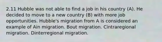 2.11 Hubble was not able to find a job in his country (A). He decided to move to a new country (B) with more job opportunities. Hubble's migration from A is considered an example of Ain migration. Bout migration. Cintraregional migration. Dinterregional migration.