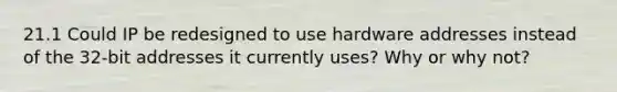 21.1 Could IP be redesigned to use hardware addresses instead of the 32-bit addresses it currently uses? Why or why not?