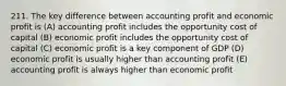 211. The key difference between accounting profit and economic profit is (A) accounting profit includes the opportunity cost of capital (B) economic profit includes the opportunity cost of capital (C) economic profit is a key component of GDP (D) economic profit is usually higher than accounting profit (E) accounting profit is always higher than economic profit