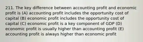 211. The key difference between accounting profit and economic profit is (A) accounting profit includes the opportunity cost of capital (B) economic profit includes the opportunity cost of capital (C) economic profit is a key component of GDP (D) economic profit is usually higher than accounting profit (E) accounting profit is always higher than economic profit