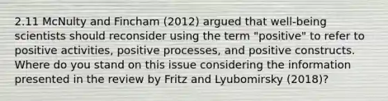 2.11 McNulty and Fincham (2012) argued that well-being scientists should reconsider using the term "positive" to refer to positive activities, positive processes, and positive constructs. Where do you stand on this issue considering the information presented in the review by Fritz and Lyubomirsky (2018)?