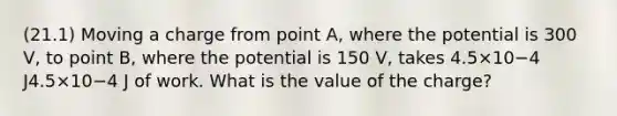 (21.1) Moving a charge from point A, where the potential is 300 V, to point B, where the potential is 150 V, takes 4.5×10−4 J4.5×10−4 J of work. What is the value of the charge?