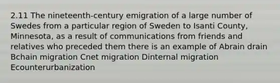 2.11 The nineteenth-century emigration of a large number of Swedes from a particular region of Sweden to Isanti County, Minnesota, as a result of communications from friends and relatives who preceded them there is an example of Abrain drain Bchain migration Cnet migration Dinternal migration Ecounterurbanization