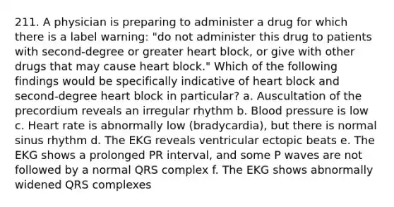 211. A physician is preparing to administer a drug for which there is a label warning: "do not administer this drug to patients with second-degree or greater heart block, or give with other drugs that may cause heart block." Which of the following findings would be specifically indicative of heart block and second-degree heart block in particular? a. Auscultation of the precordium reveals an irregular rhythm b. Blood pressure is low c. Heart rate is abnormally low (bradycardia), but there is normal sinus rhythm d. The EKG reveals ventricular ectopic beats e. The EKG shows a prolonged PR interval, and some P waves are not followed by a normal QRS complex f. The EKG shows abnormally widened QRS complexes