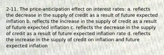 2-11. The price-anticipation effect on interest rates: a. reflects the decrease in the supply of credit as a result of future expected inflation b. reflects the increase in the supply of credit as a result of future expected inflation c. reflects the decrease in the supply of credit as a result of future expected inflation rate d. reflects the increase in the supply of credit on inflation and future expected inflation