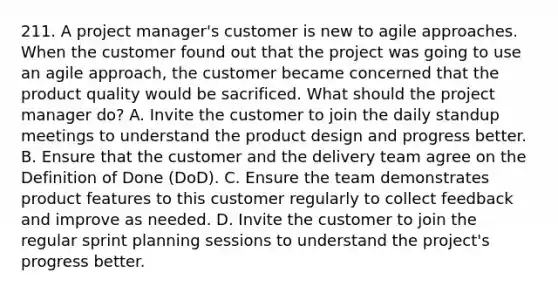 211. A project manager's customer is new to agile approaches. When the customer found out that the project was going to use an agile approach, the customer became concerned that the product quality would be sacrificed. What should the project manager do? A. Invite the customer to join the daily standup meetings to understand the product design and progress better. B. Ensure that the customer and the delivery team agree on the Definition of Done (DoD). C. Ensure the team demonstrates product features to this customer regularly to collect feedback and improve as needed. D. Invite the customer to join the regular sprint planning sessions to understand the project's progress better.