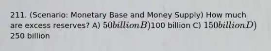 211. (Scenario: Monetary Base and Money Supply) How much are excess reserves? A) 50 billion B)100 billion C) 150 billion D)250 billion