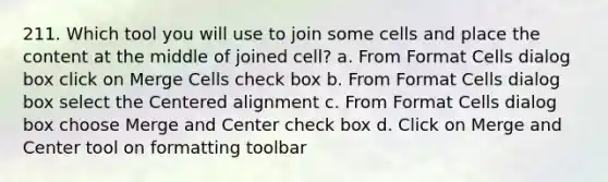 211. Which tool you will use to join some cells and place the content at the middle of joined cell? a. From Format Cells dialog box click on Merge Cells check box b. From Format Cells dialog box select the Centered alignment c. From Format Cells dialog box choose Merge and Center check box d. Click on Merge and Center tool on formatting toolbar