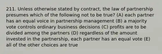 211. Unless otherwise stated by contract, the law of partnership presumes which of the following not to be true? (A) each partner has an equal voice in partnership management (B) a majority vote controls ordinary business decisions (C) profits are to be divided among the partners (D) regardless of the amount invested in the partnership, each partner has an equal vote (E) all of the other choices are true