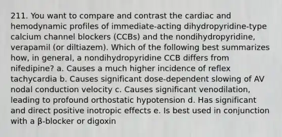 211. You want to compare and contrast the cardiac and hemodynamic profiles of immediate-acting dihydropyridine-type calcium channel blockers (CCBs) and the nondihydropyridine, verapamil (or diltiazem). Which of the following best summarizes how, in general, a nondihydropyridine CCB differs from nifedipine? a. Causes a much higher incidence of reflex tachycardia b. Causes significant dose-dependent slowing of AV nodal conduction velocity c. Causes significant venodilation, leading to profound orthostatic hypotension d. Has significant and direct positive inotropic effects e. Is best used in conjunction with a β-blocker or digoxin