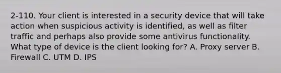 2-110. Your client is interested in a security device that will take action when suspicious activity is identified, as well as filter traffic and perhaps also provide some antivirus functionality. What type of device is the client looking for? A. Proxy server B. Firewall C. UTM D. IPS