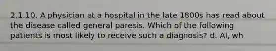 2.1.10. A physician at a hospital in the late 1800s has read about the disease called general paresis. Which of the following patients is most likely to receive such a diagnosis? d. Al, wh