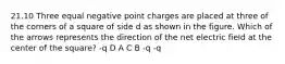 21.10 Three equal negative point charges are placed at three of the corners of a square of side d as shown in the figure. Which of the arrows represents the direction of the net electric field at the center of the square? -q D A C B -q -q