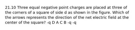 21.10 Three equal negative point charges are placed at three of the corners of a square of side d as shown in the figure. Which of the arrows represents the direction of the net electric field at the center of the square? -q D A C B -q -q