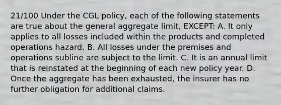 21/100 Under the CGL policy, each of the following statements are true about the general aggregate limit, EXCEPT: A. It only applies to all losses included within the products and completed operations hazard. B. All losses under the premises and operations subline are subject to the limit. C. It is an annual limit that is reinstated at the beginning of each new policy year. D. Once the aggregate has been exhausted, the insurer has no further obligation for additional claims.