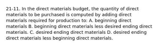 21-11. In the direct materials budget, the quantity of direct materials to be purchased is computed by adding direct materials required for production to: A. beginning direct materials B. beginning direct materials less desired ending direct materials. C. desired ending direct materials D. desired ending direct materials less beginning direct materials.