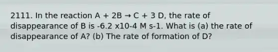 2111. In the reaction A + 2B → C + 3 D, the rate of disappearance of B is -6.2 x10-4 M s-1. What is (a) the rate of disappearance of A? (b) The rate of formation of D?