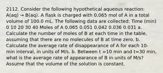 2112. Consider the following hypothetical aqueous reaction: A(aq) → B(aq). A flask is charged with 0.065 mol of A in a total volume of 100.0 mL. The following data are collected: Time (min) 0 10 20 30 40 Moles of A 0.065 0.051 0.042 0.036 0.031 a. Calculate the number of moles of B at each time in the table, assuming that there are no molecules of B at time zero. b. Calculate the average rate of disappearance of A for each 10-min interval, in units of M/s. b. Between t =10 min and t=30 min, what is the average rate of appearance of B in units of M/s? Assume that the volume of the solution is constant.