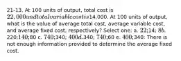 21-13. At 100 units of output, total cost is 22,000 and total variable cost is14,000. At 100 units of output, what is the value of average total cost, average variable cost, and average fixed cost, respectively? Select one: a. 22;14; 8 b.220;140;80 c. 740;340; 400 d.340; 740;60 e. 400;340: There is not enough information provided to determine the average fixed cost.