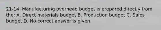 21-14. Manufacturing overhead budget is prepared directly from the: A. Direct materials budget B. Production budget C. Sales budget D. No correct answer is given.